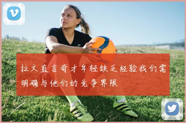 拉文直言奇才年轻缺乏经验我们需明确与他们的竞争界限