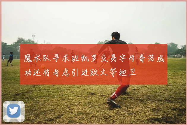 魔术队寻求班凯罗交易字母哥若成功还将考虑引进欧文等控卫