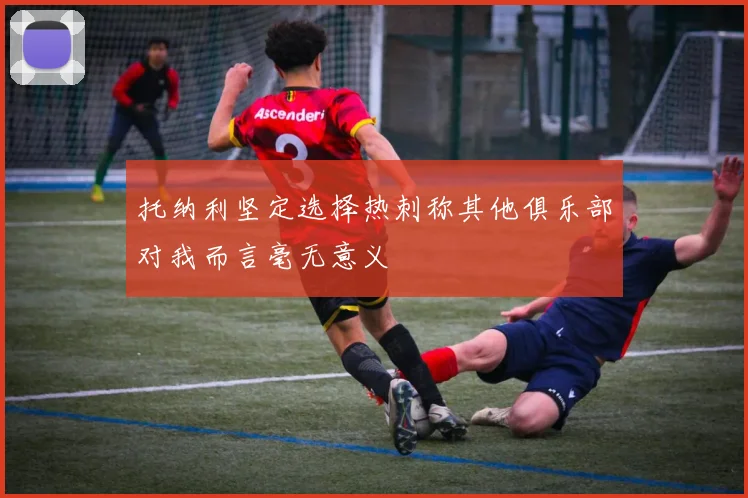 托纳利坚定选择热刺称其他俱乐部对我而言毫无意义