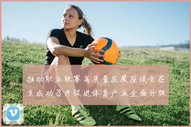 推动职业联赛高质量发展座谈会在京成功召开促进体育产业全面升级与创新发展
