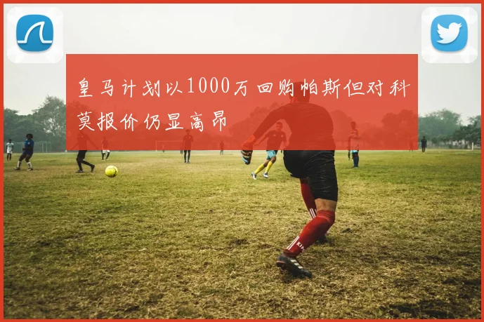 皇马计划以1000万回购帕斯但对科莫报价仍显高昂