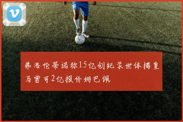 弗洛伦蒂诺称15亿创纪录世体揭皇马曾可2亿报价姆巴佩