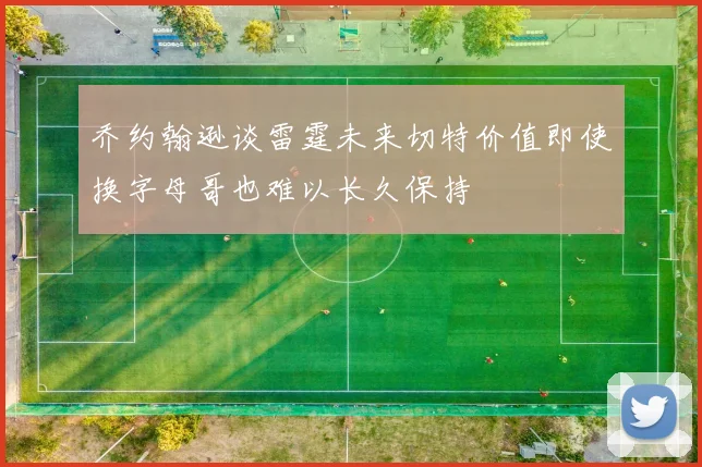 乔约翰逊谈雷霆未来切特价值即使换字母哥也难以长久保持