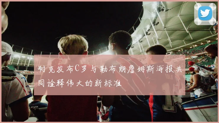 耐克发布C罗与勒布朗詹姆斯海报共同诠释伟大的新标准
