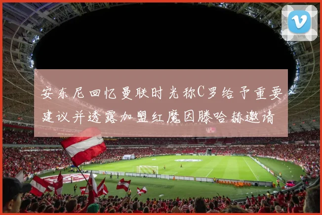 安东尼回忆曼联时光称C罗给予重要建议并透露加盟红魔因滕哈赫邀请