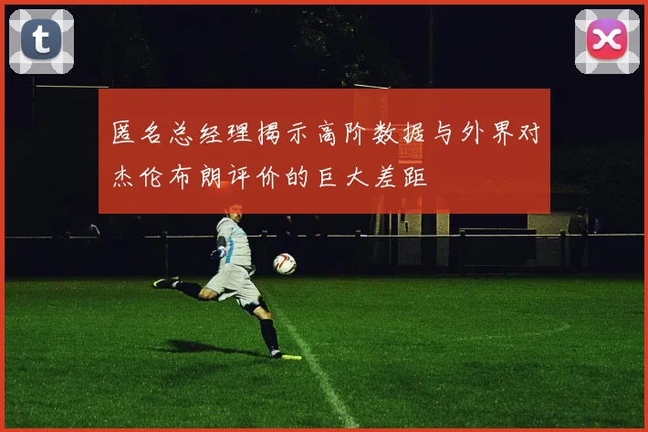 匿名总经理揭示高阶数据与外界对杰伦布朗评价的巨大差距