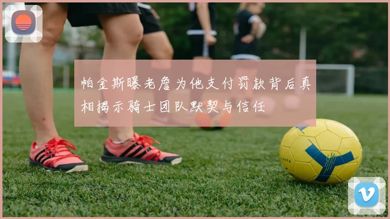 帕金斯曝老詹为他支付罚款背后真相揭示骑士团队默契与信任