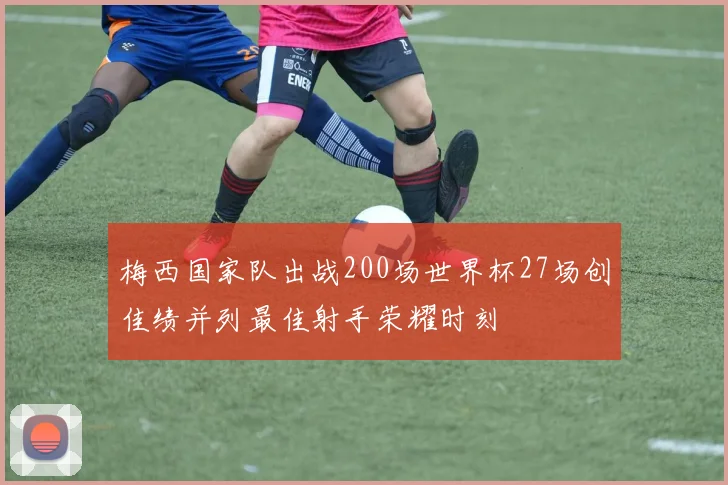 梅西国家队出战200场世界杯27场创佳绩并列最佳射手荣耀时刻