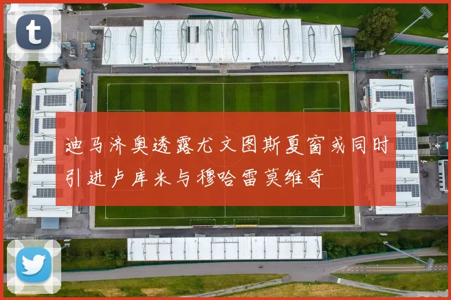 迪马济奥透露尤文图斯夏窗或同时引进卢库米与穆哈雷莫维奇
