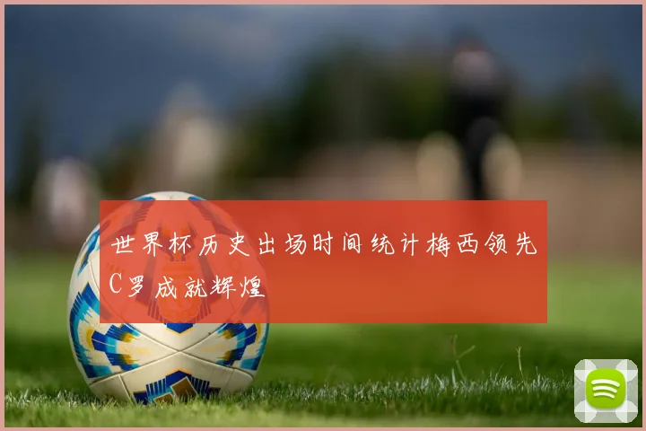 世界杯历史出场时间统计梅西领先C罗成就辉煌