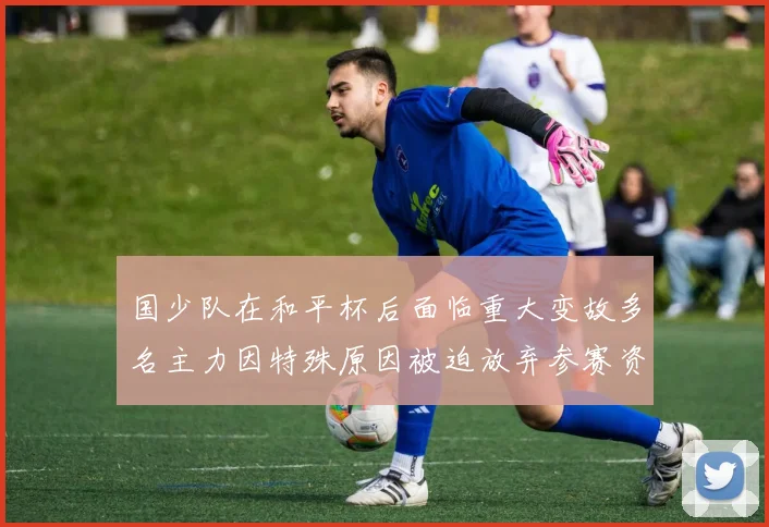 国少队在和平杯后面临重大变故多名主力因特殊原因被迫放弃参赛资格