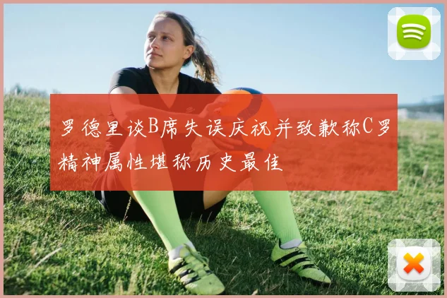 罗德里谈B席失误庆祝并致歉称C罗精神属性堪称历史最佳