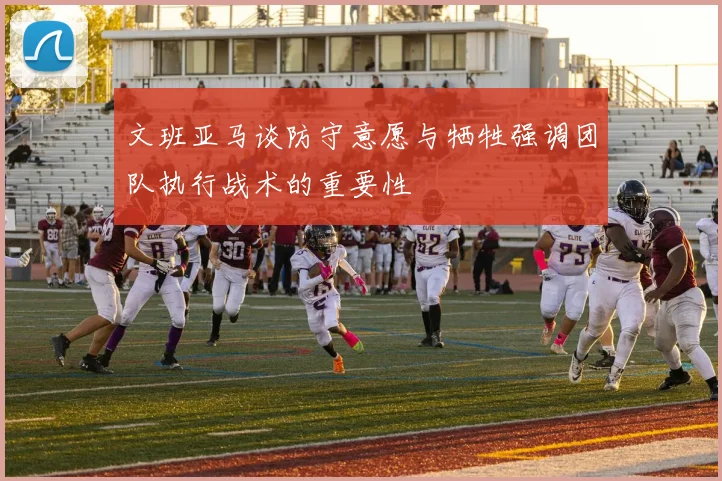 文班亚马谈防守意愿与牺牲强调团队执行战术的重要性