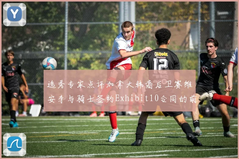 选秀专家点评加拿大韩裔后卫赛维安李与骑士签约Exhibit10合同的前景分析
