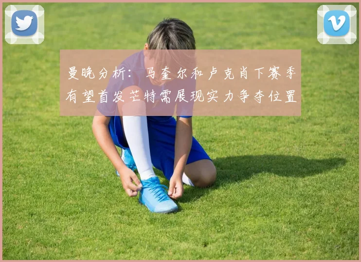 曼晚分析：马奎尔和卢克肖下赛季有望首发芒特需展现实力争夺位置