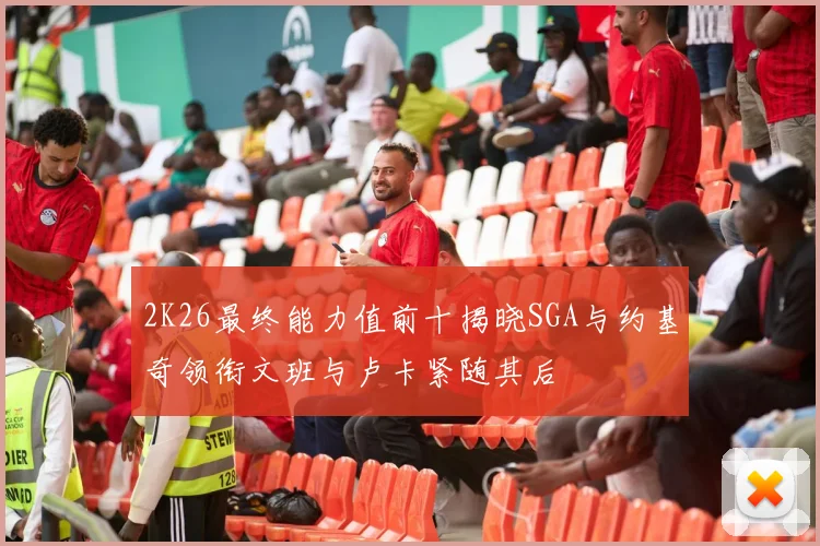 2K26最终能力值前十揭晓SGA与约基奇领衔文班与卢卡紧随其后