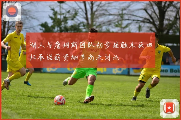湖人与詹姆斯团队初步接触未获回归承诺薪资细节尚未讨论